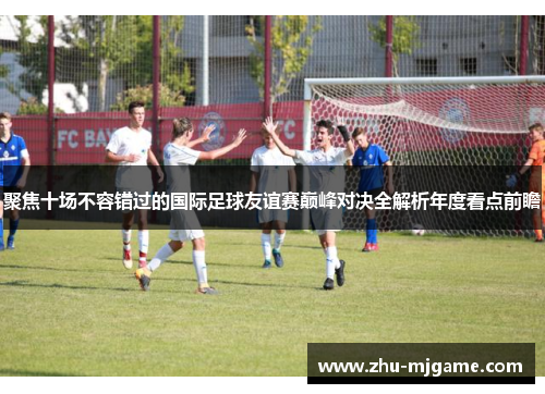 聚焦十场不容错过的国际足球友谊赛巅峰对决全解析年度看点前瞻